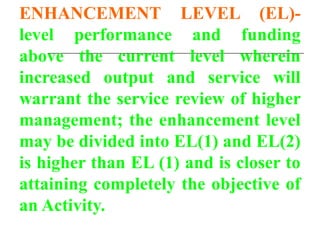 ENHANCEMENT LEVEL (EL)-
level performance and funding
above the current level wherein
increased output and service will
warrant the service review of higher
management; the enhancement level
may be divided into EL(1) and EL(2)
is higher than EL (1) and is closer to
attaining completely the objective of
an Activity.
 