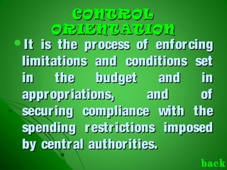 CONTROLCONTROL
ORIENTATIONORIENTATION
It is the process of enforcingIt is the process of enforcing
limitations and conditions setlimitations and conditions set
in the budget and inin the budget and in
appropriations, and ofappropriations, and of
securing compliance with thesecuring compliance with the
spending restrictions imposedspending restrictions imposed
by central authorities.by central authorities.
back
 