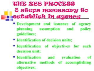 THE ZBB PROCESS
8 steps necessary to
establish in agency
 Development and issuance of agency
planning assumption and policy
guidelines;
 Identification of decision units;
 Identification of objectives for each
decision unit;
 Identification and evaluation of
alternative methods of accomplishing
objectives;
 