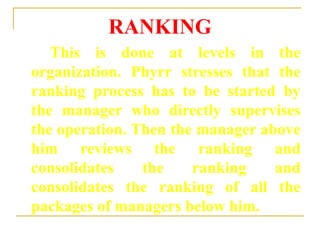 RANKING
This is done at levels in the
organization. Phyrr stresses that the
ranking process has to be started by
the manager who directly supervises
the operation. Then the manager above
him reviews the ranking and
consolidates the ranking and
consolidates the ranking of all the
packages of managers below him.
 