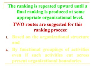The ranking is repeated upward until a
final ranking is produced at some
appropriate organizational level.
TWO routes are suggested for this
ranking process:
1. Based on the organizational structure
and
2. By functional groupings of activities
even if such activities cut across
present organizational boundaries
 