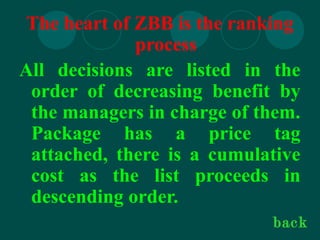 The heart of ZBB is the ranking
process
All decisions are listed in the
order of decreasing benefit by
the managers in charge of them.
Package has a price tag
attached, there is a cumulative
cost as the list proceeds in
descending order.
back
 