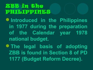 ZBB in the
PHILIPPINES
Introduced in the Philippines
in 1977 during the preparation
of the Calendar year 1978
national budget.
The legal basis of adopting
ZBB is found in Section 8 of PD
1177 (Budget Reform Decree).
 