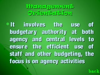 ManagementManagement
OrientationOrientation
It involves the use ofIt involves the use of
budgetary authority at bothbudgetary authority at both
agency and central levels toagency and central levels to
ensure the efficient use ofensure the efficient use of
staff and other budgeting, thestaff and other budgeting, the
focus is on agency activitiesfocus is on agency activities
back
 