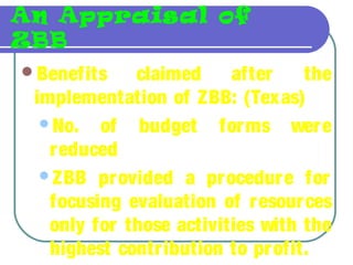 An Appraisal of
ZBB
Benefits claimed after the
implementation of ZBB: (Texas)
No. of budget forms were
reduced
ZBB provided a procedure for
focusing evaluation of resources
only for those activities with the
highest contribution to profit.
 