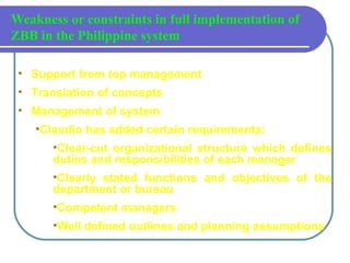 Weakness or constraints in full implementation of
ZBB in the Philippine system
• Support from top management
• Translation of concepts
• Management of system
•Claudio has added certain requirements:
•Clear-cut organizational structure which defines
duties and responsibilities of each manager
•Clearly stated functions and objectives of the
department or bureau
•Competent managers
•Well defined outlines and planning assumptions
 