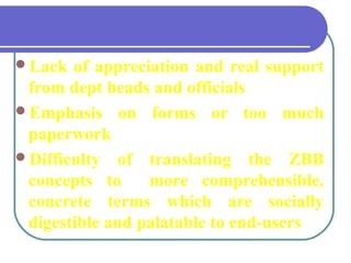 Lack of appreciation and real support
from dept heads and officials
Emphasis on forms or too much
paperwork
Difficulty of translating the ZBB
concepts to more comprehensible,
concrete terms which are socially
digestible and palatable to end-users
back
 