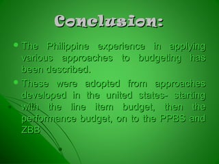 Conclusion:Conclusion:
 The Philippine experience in applyingThe Philippine experience in applying
various approaches to budgeting hasvarious approaches to budgeting has
been described.been described.
 These were adopted from approachesThese were adopted from approaches
developed in the united states- startingdeveloped in the united states- starting
with the line item budget, then thewith the line item budget, then the
performance budget, on to the PPBS andperformance budget, on to the PPBS and
ZBBZBB
 