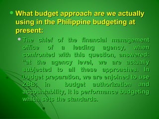  What budget approach are we actuallyWhat budget approach are we actually
using in the Philippine budgeting atusing in the Philippine budgeting at
present:present:
The chief of the financial managementThe chief of the financial management
office of a leading agency, whenoffice of a leading agency, when
confronted with this question, answered:confronted with this question, answered:
“at the agency level, we are actually“at the agency level, we are actually
subjected to all these approaches. Insubjected to all these approaches. In
budget preparation, we are enjoined to usebudget preparation, we are enjoined to use
ZBB; in budget authorization andZBB; in budget authorization and
accountability, it is performance budgetingaccountability, it is performance budgeting
which sets the standards.which sets the standards.
 