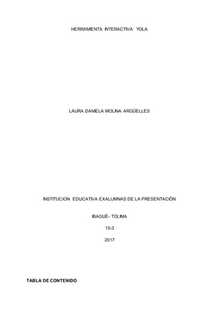 HERRAMIENTA INTERACTIVA: YOLA
LAURA DANIELA MOLINA ARGÜELLES
INSTITUCION EDUCATIVA EXALUMNAS DE LA PRESENTACIÓN
IBAGUÉ- TOLIMA
10-3
2017
TABLA DE CONTENIDO
 