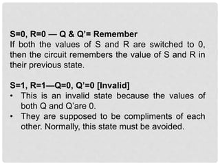 S=0, R=0 — Q & Q’= Remember
If both the values of S and R are switched to 0,
then the circuit remembers the value of S and R in
their previous state.
S=1, R=1—Q=0, Q’=0 [Invalid]
• This is an invalid state because the values of
both Q and Q’are 0.
• They are supposed to be compliments of each
other. Normally, this state must be avoided.
 