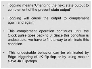 • Toggling means ‘Changing the next state output to
complement of the present state output’
• Toggling will cause the output to complement
again and again.
• This complement operation continues until the
Clock pulse goes back to 0. Since this condition is
undesirable, we have to find a way to eliminate this
condition.
• This undesirable behavior can be eliminated by
Edge triggering of JK flip-flop or by using master
slave JK Flip-flops.
 