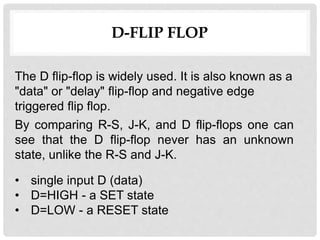 D-FLIP FLOP
• single input D (data)
• D=HIGH - a SET state
• D=LOW - a RESET state
By comparing R-S, J-K, and D flip-flops one can
see that the D flip-flop never has an unknown
state, unlike the R-S and J-K.
The D flip-flop is widely used. It is also known as a
"data" or "delay" flip-flop and negative edge
triggered flip flop.
 