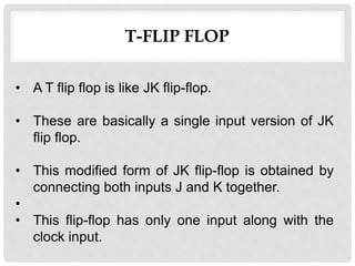 T-FLIP FLOP
• A T flip flop is like JK flip-flop.
• These are basically a single input version of JK
flip flop.
• This modified form of JK flip-flop is obtained by
connecting both inputs J and K together.
•
• This flip-flop has only one input along with the
clock input.
 