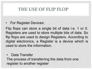 THE USE OF FLIP FLOP
• For Register Devices:
Flip flops can store a single bit of data i.e. 1 or 0.
Registers are used to store multiple bits of data. So
flip flops are used to design Registers. According to
digital electronics, a Register is a device which is
used to store the information.
• Data Transfer
The process of transferring the data from one
register to another register
 