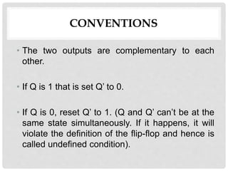 CONVENTIONS
• The two outputs are complementary to each
other.
• If Q is 1 that is set Q’ to 0.
• If Q is 0, reset Q’ to 1. (Q and Q’ can’t be at the
same state simultaneously. If it happens, it will
violate the definition of the flip-flop and hence is
called undefined condition).
 