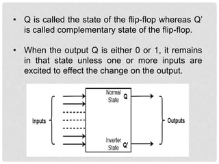 • Q is called the state of the flip-flop whereas Q’
is called complementary state of the flip-flop.
• When the output Q is either 0 or 1, it remains
in that state unless one or more inputs are
excited to effect the change on the output.
 