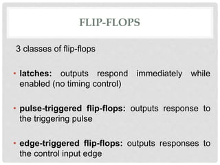 FLIP-FLOPS
3 classes of flip-flops
• latches: outputs respond immediately while
enabled (no timing control)
• pulse-triggered flip-flops: outputs response to
the triggering pulse
• edge-triggered flip-flops: outputs responses to
the control input edge
 