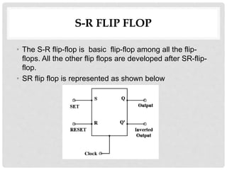 S-R FLIP FLOP
• The S-R flip-flop is basic flip-flop among all the flip-
flops. All the other flip flops are developed after SR-flip-
flop.
• SR flip flop is represented as shown below
 