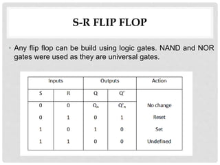 S-R FLIP FLOP
• Any flip flop can be build using logic gates. NAND and NOR
gates were used as they are universal gates.
 