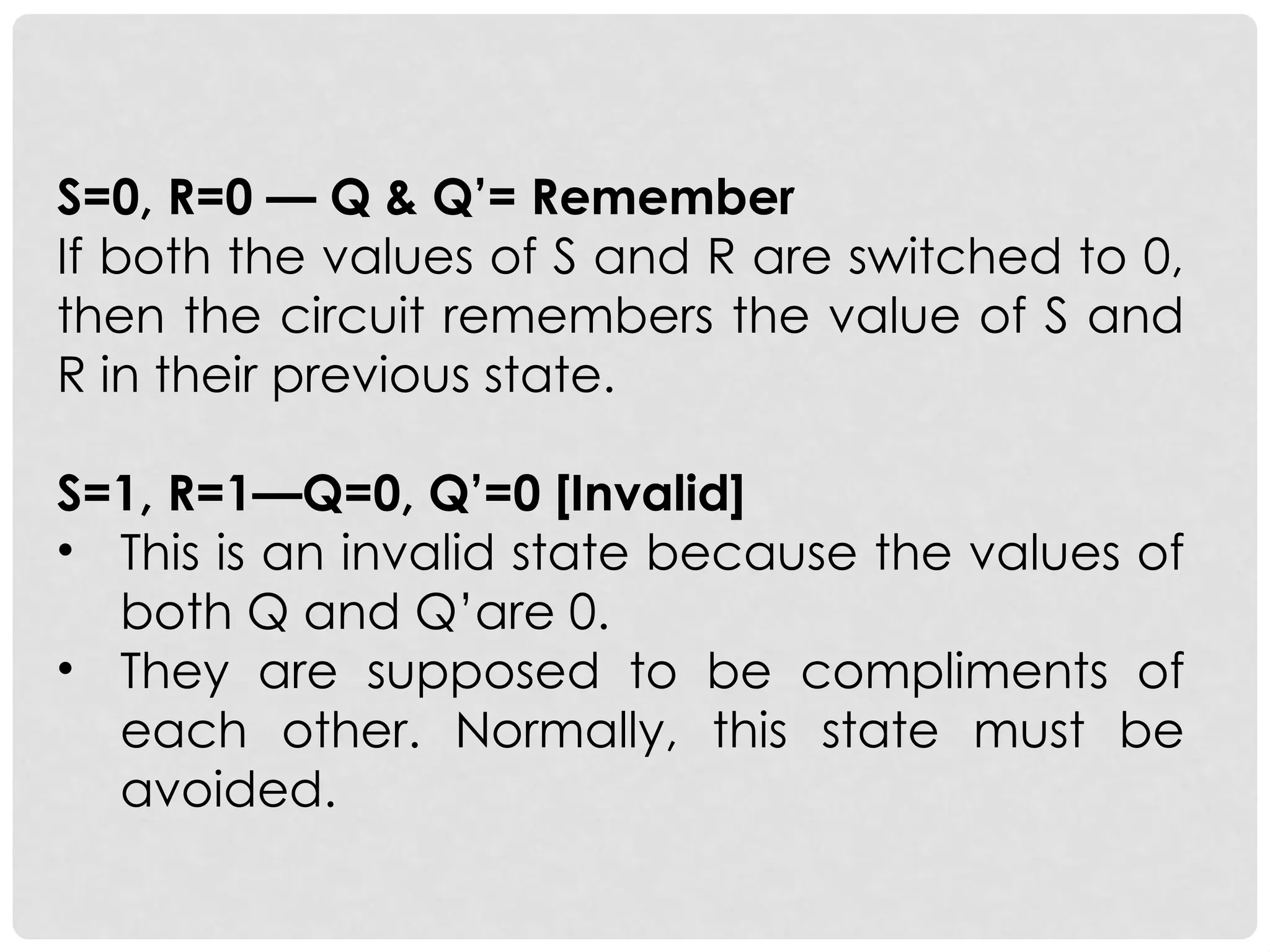 S=0, R=0 — Q & Q’= Remember
If both the values of S and R are switched to 0,
then the circuit remembers the value of S and
R in their previous state.
S=1, R=1—Q=0, Q’=0 [Invalid]
• This is an invalid state because the values of
both Q and Q’are 0.
• They are supposed to be compliments of
each other. Normally, this state must be
avoided.
 