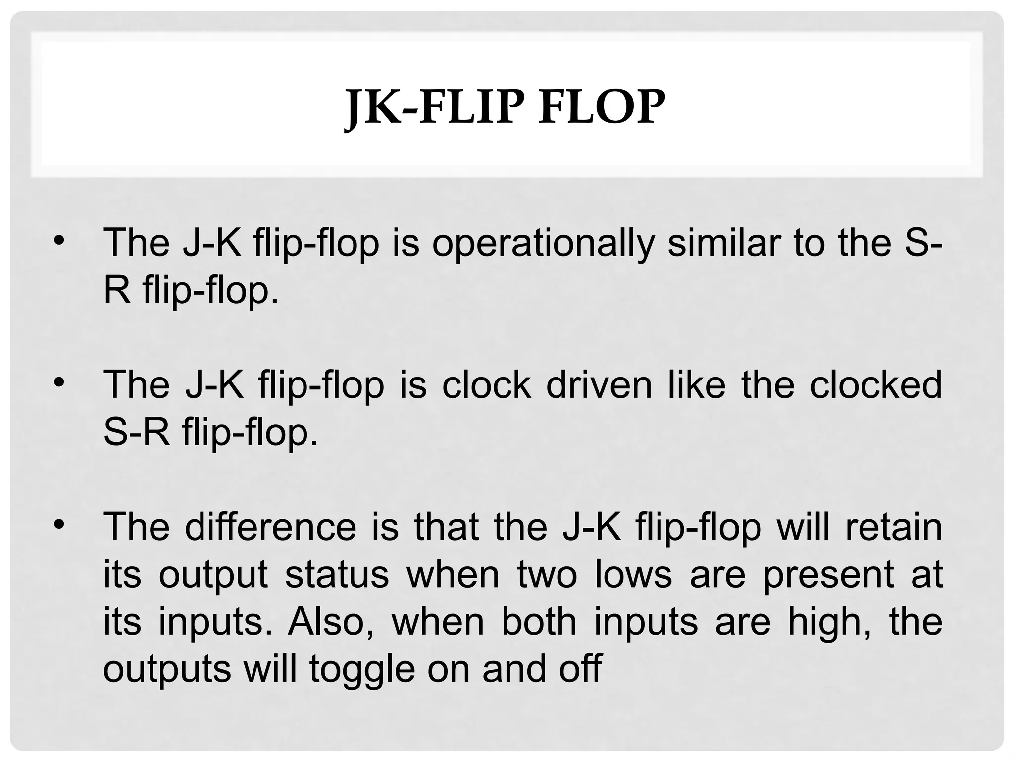 JK-FLIP FLOP
• The J-K flip-flop is operationally similar to the S-
R flip-flop.
• The J-K flip-flop is clock driven like the clocked
S-R flip-flop.
• The difference is that the J-K flip-flop will retain
its output status when two lows are present at
its inputs. Also, when both inputs are high, the
outputs will toggle on and off
 