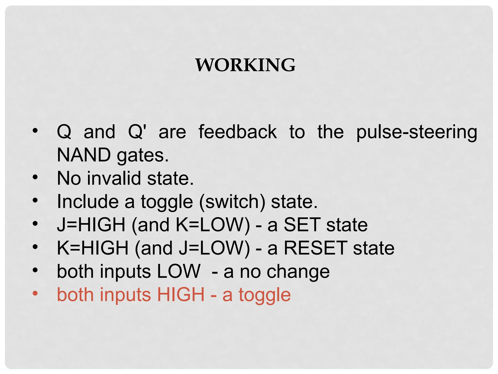 WORKING
• Q and Q' are feedback to the pulse-steering
NAND gates.
• No invalid state.
• Include a toggle (switch) state.
• J=HIGH (and K=LOW) - a SET state
• K=HIGH (and J=LOW) - a RESET state
• both inputs LOW - a no change
• both inputs HIGH - a toggle
 