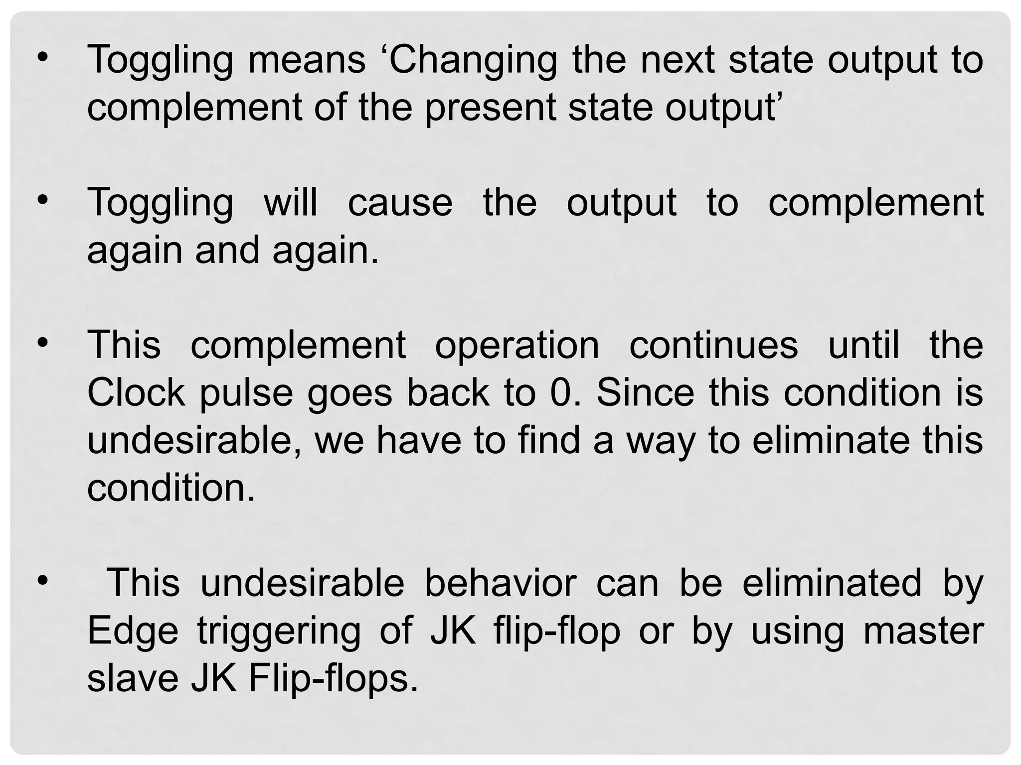 • Toggling means ‘Changing the next state output to
complement of the present state output’
• Toggling will cause the output to complement
again and again.
• This complement operation continues until the
Clock pulse goes back to 0. Since this condition is
undesirable, we have to find a way to eliminate this
condition.
• This undesirable behavior can be eliminated by
Edge triggering of JK flip-flop or by using master
slave JK Flip-flops.
 