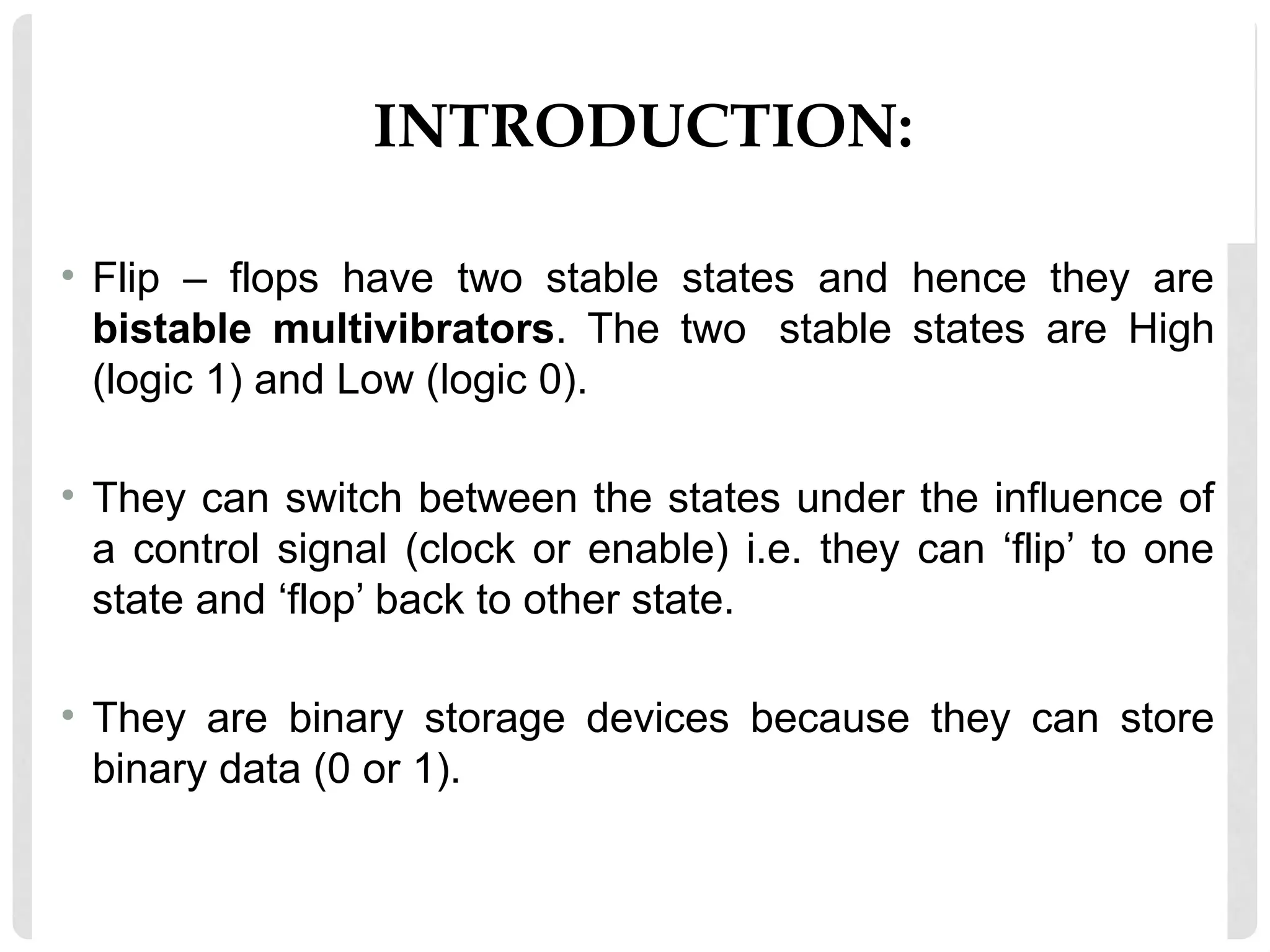 INTRODUCTION:
• Flip – flops have two stable states and hence they are
bistable multivibrators. The two stable states are High
(logic 1) and Low (logic 0).
• They can switch between the states under the influence of
a control signal (clock or enable) i.e. they can ‘flip’ to one
state and ‘flop’ back to other state.
• They are binary storage devices because they can store
binary data (0 or 1).
 
