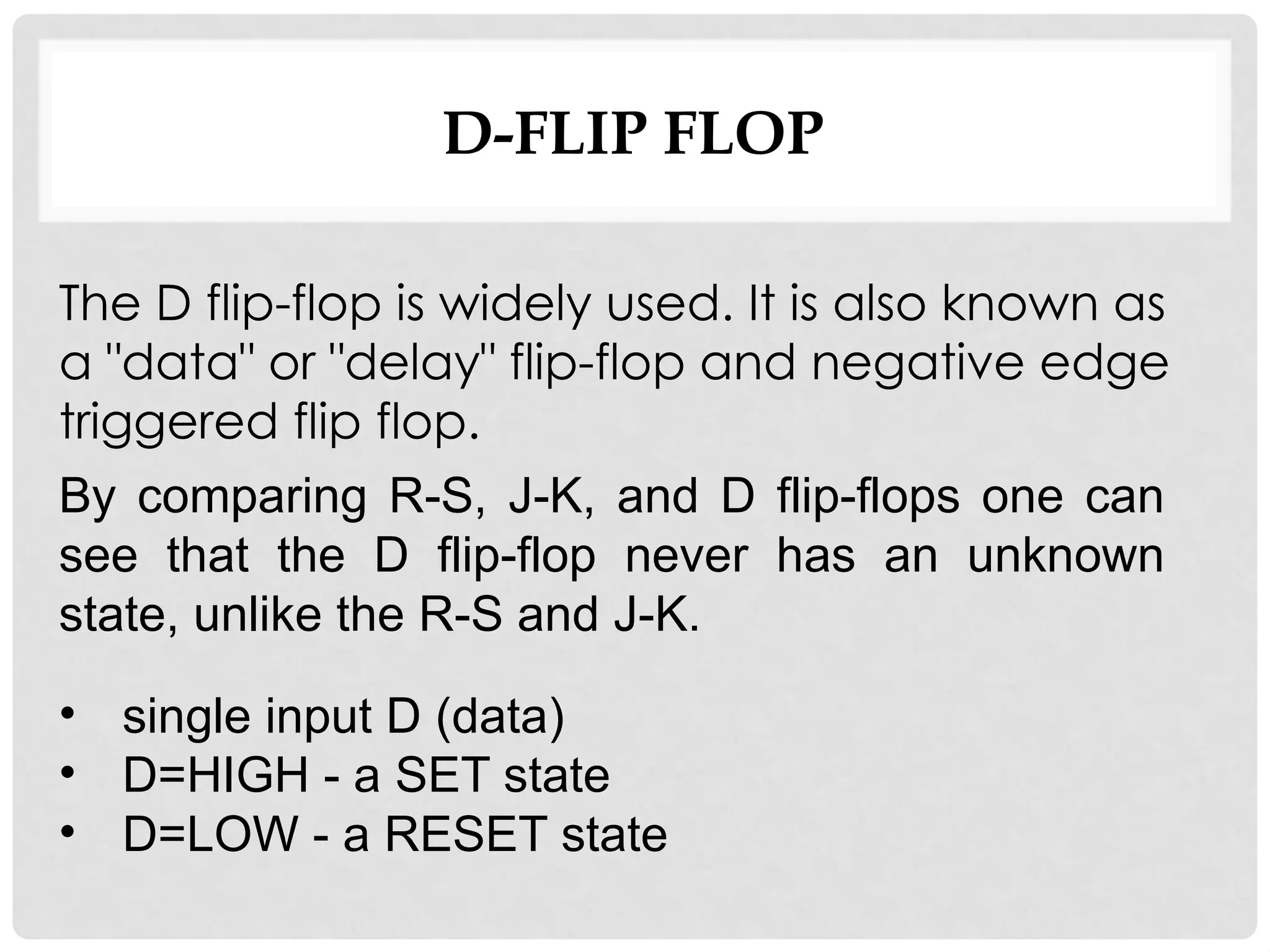 D-FLIP FLOP
• single input D (data)
• D=HIGH - a SET state
• D=LOW - a RESET state
By comparing R-S, J-K, and D flip-flops one can
see that the D flip-flop never has an unknown
state, unlike the R-S and J-K.
The D flip-flop is widely used. It is also known as
a "data" or "delay" flip-flop and negative edge
triggered flip flop.
 