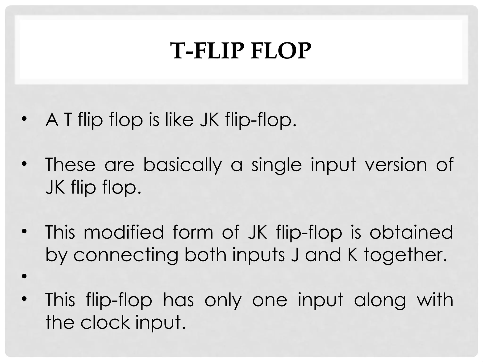 T-FLIP FLOP
• A T flip flop is like JK flip-flop.
• These are basically a single input version of
JK flip flop.
• This modified form of JK flip-flop is obtained
by connecting both inputs J and K together.
•
• This flip-flop has only one input along with
the clock input.
 