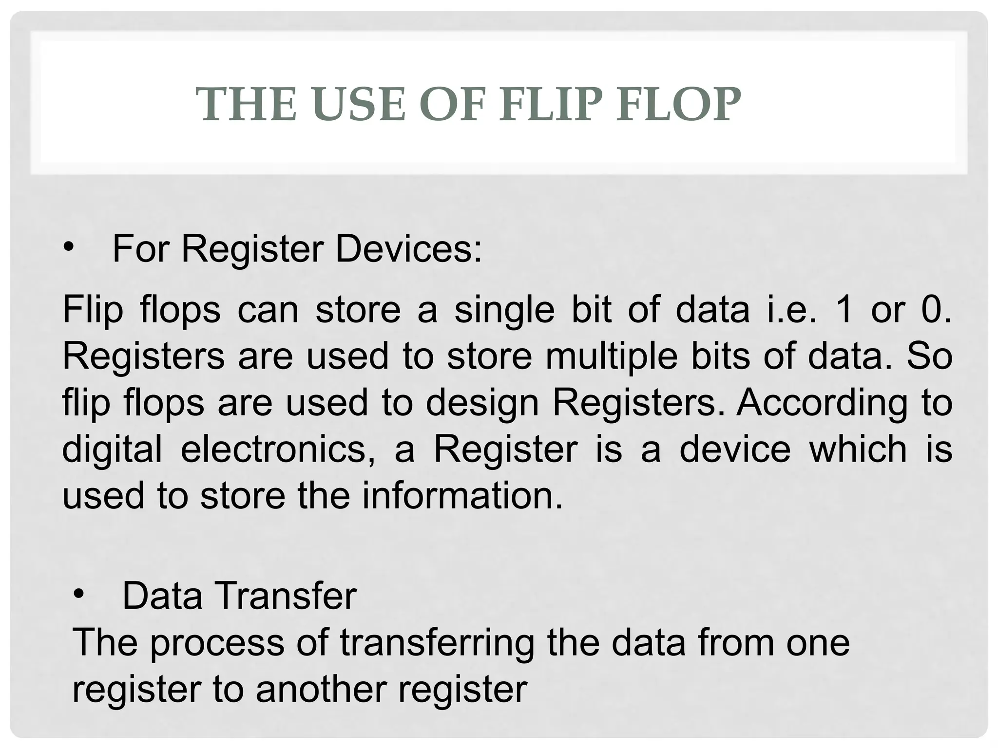 THE USE OF FLIP FLOP
• For Register Devices:
Flip flops can store a single bit of data i.e. 1 or 0.
Registers are used to store multiple bits of data. So
flip flops are used to design Registers. According to
digital electronics, a Register is a device which is
used to store the information.
• Data Transfer
The process of transferring the data from one
register to another register
 