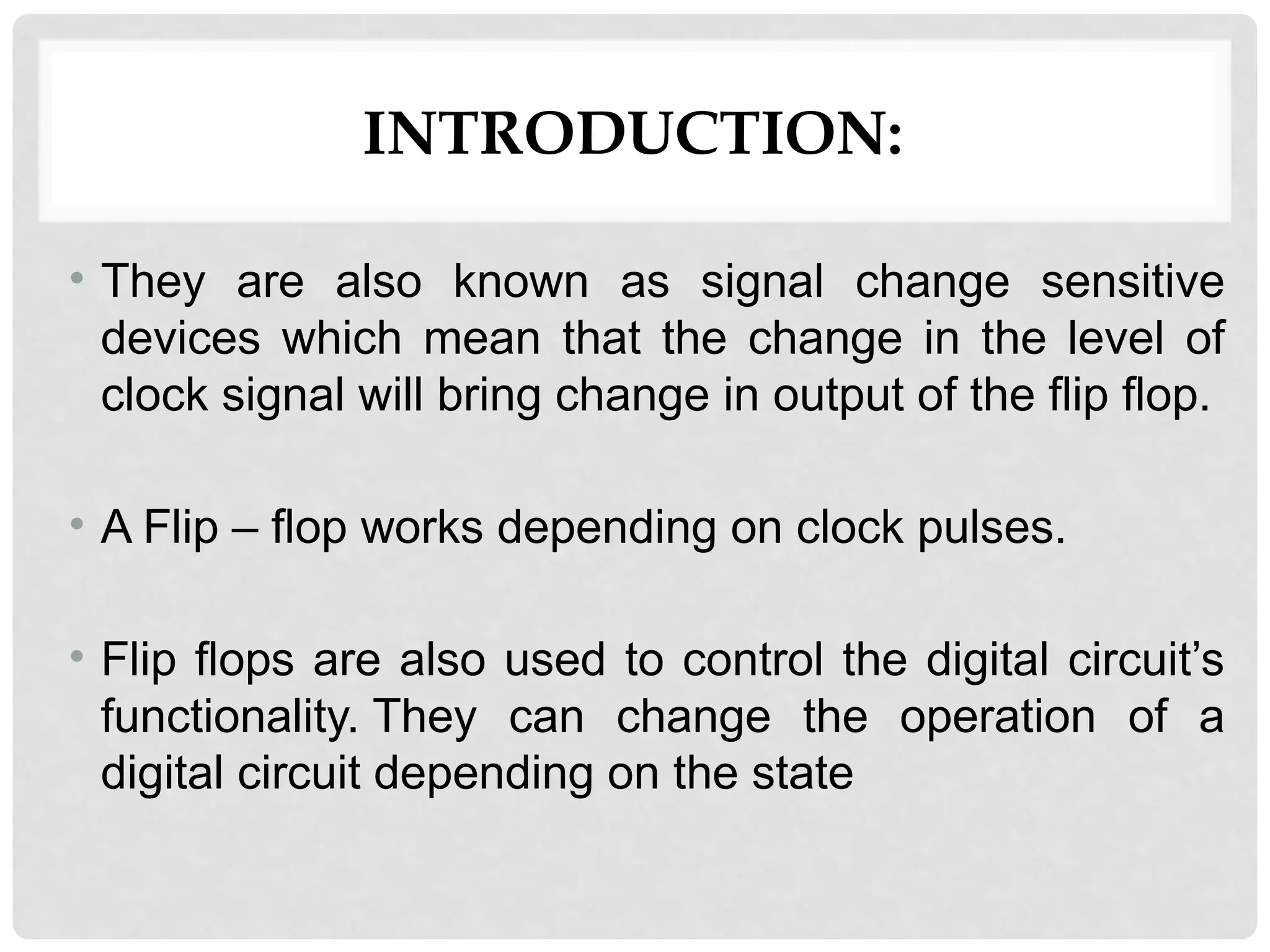 INTRODUCTION:
• They are also known as signal change sensitive
devices which mean that the change in the level of
clock signal will bring change in output of the flip flop.
• A Flip – flop works depending on clock pulses.
• Flip flops are also used to control the digital circuit’s
functionality. They can change the operation of a
digital circuit depending on the state
 