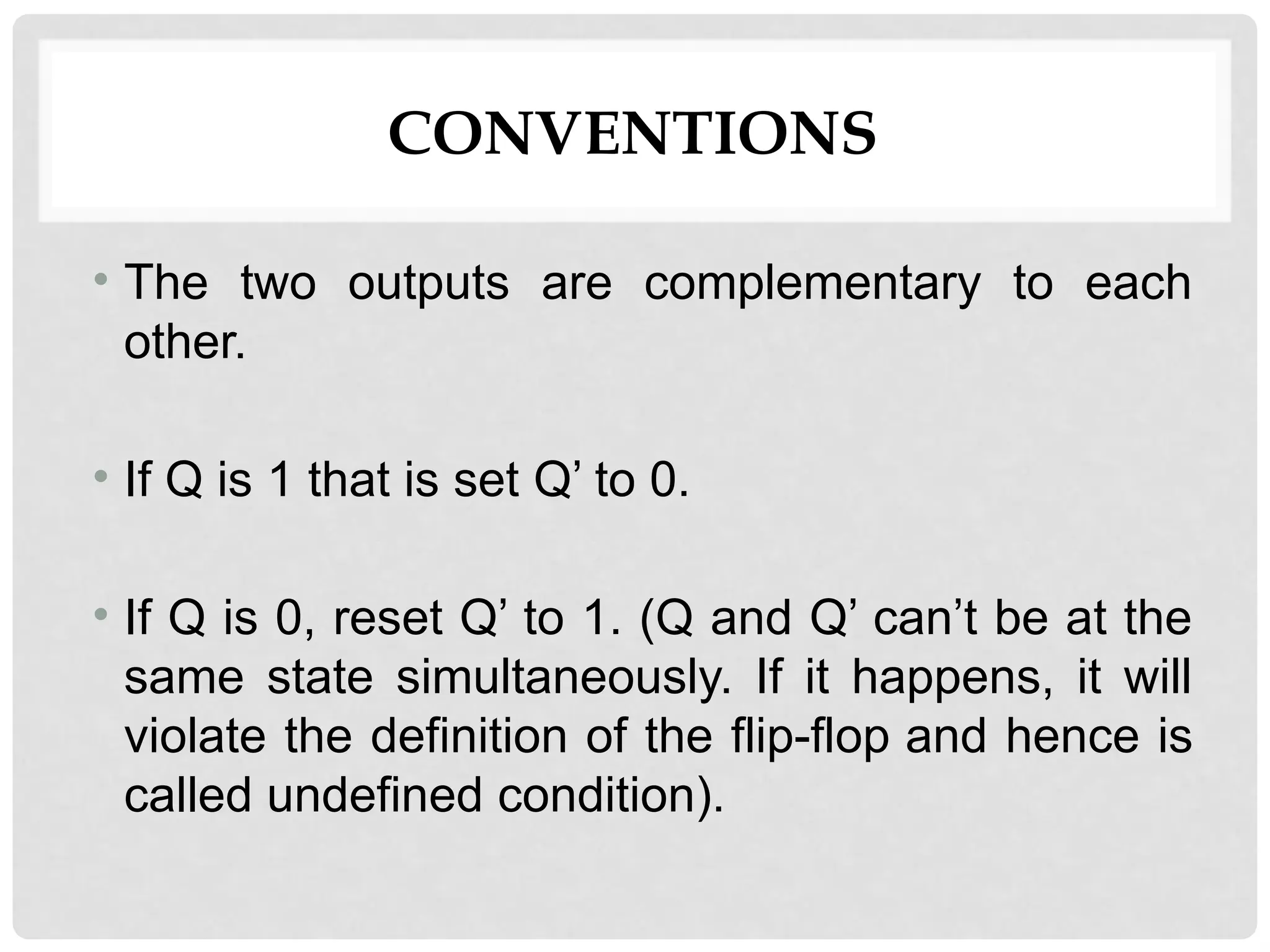 CONVENTIONS
• The two outputs are complementary to each
other.
• If Q is 1 that is set Q’ to 0.
• If Q is 0, reset Q’ to 1. (Q and Q’ can’t be at the
same state simultaneously. If it happens, it will
violate the definition of the flip-flop and hence is
called undefined condition).
 