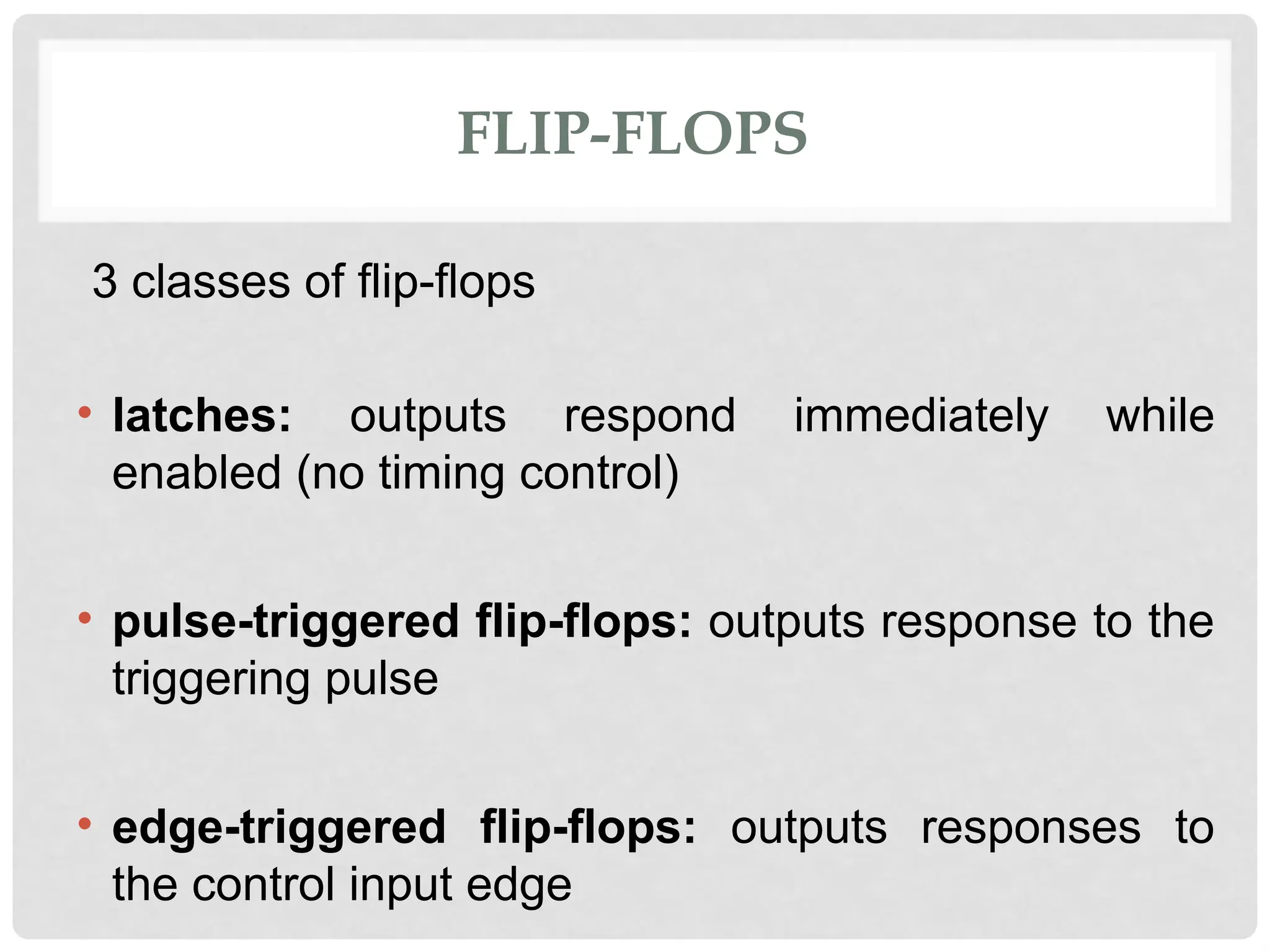 FLIP-FLOPS
3 classes of flip-flops
• latches: outputs respond immediately while
enabled (no timing control)
• pulse-triggered flip-flops: outputs response to the
triggering pulse
• edge-triggered flip-flops: outputs responses to
the control input edge
 
