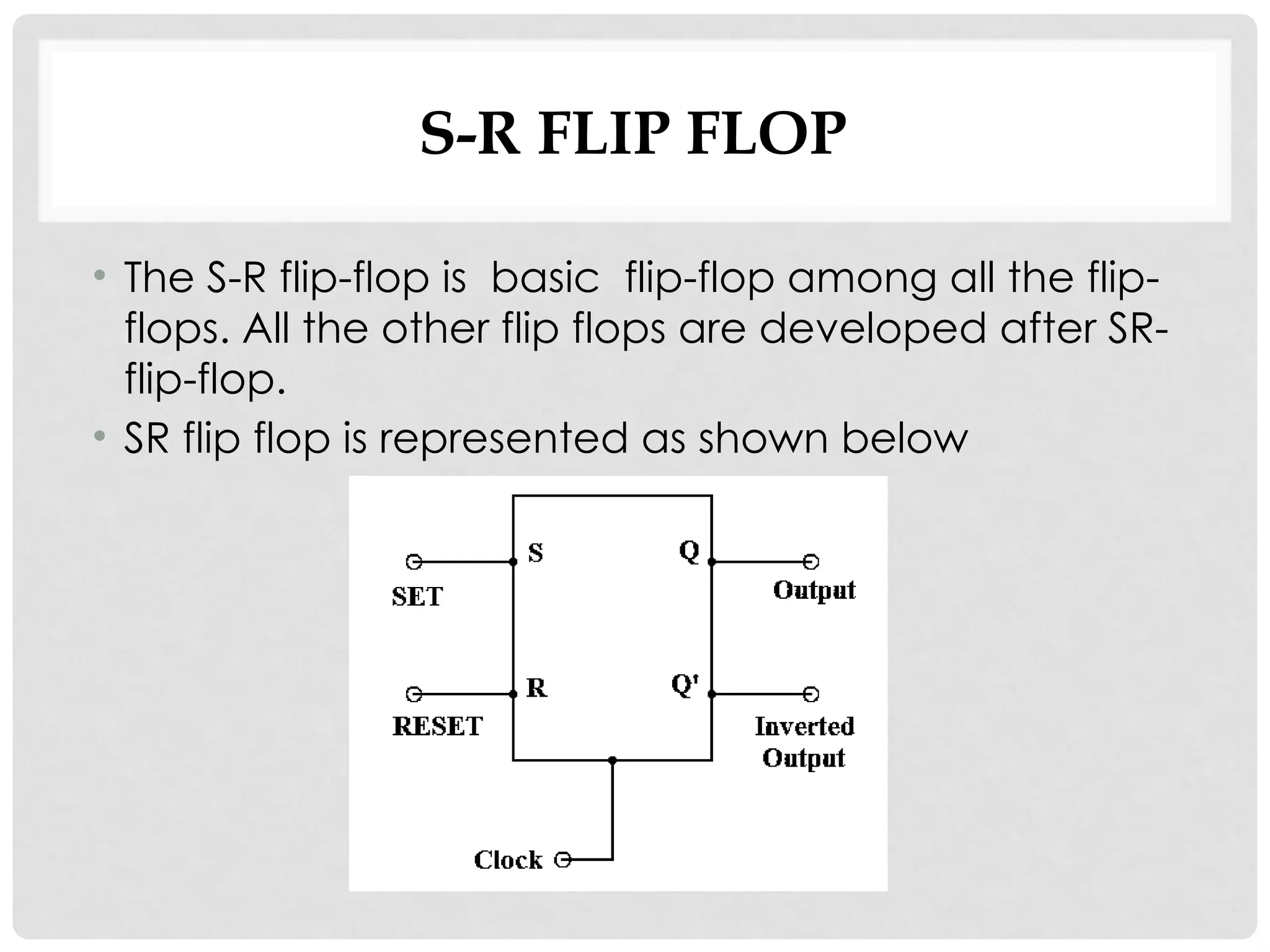 S-R FLIP FLOP
• The S-R flip-flop is basic flip-flop among all the flip-
flops. All the other flip flops are developed after SR-
flip-flop.
• SR flip flop is represented as shown below
 