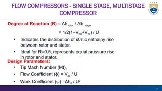 7
FLOW COMPRESSORS - SINGLE STAGE, MULTISTAGE
COMPRESSOR
Degree of Reaction (R) = Δh rotor / Δh stage
= 1/2(1−V2θ+V1θ) / U
• Indicates the distribution of static enthalpy rise
between rotor and stator.
• Ideal for R=0.5, represents equal pressure rise
in rotor and stator.
Design Parameters:
• Tip Mach Number (Mt),
• Flow Coefficient ( )
ϕ = Vax / U
• Work Coefficient (ψ) =Δh0 / U2
 