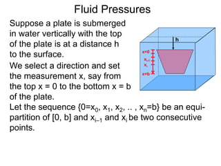 Suppose a plate is submerged
in water vertically with the top
of the plate is at a distance h
to the surface.
h
We select a direction and set
the measurement x, say from
the top x = 0 to the bottom x = b
of the plate.
x=0
x=b
xi-1
xi
Let the sequence {0=x0, x1, x2, .. , xn=b} be an equi-
partition of [0, b] and xi–1 and xi be two consecutive
points.
Fluid Pressures
 