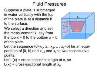 Suppose a plate is submerged
in water vertically with the top
of the plate is at a distance h
to the surface.
h
We select a direction and set
the measurement x, say from
the top x = 0 to the bottom x = b
of the plate.
x=0
x=b
xi-1
xi
Let L(x) = cross-sectional length at x, so
L(xi) = cross-sectional length at xi.
Let the sequence {0=x0, x1, x2, .. , xn=b} be an equi-
partition of [0, b] and xi–1 and xi be two consecutive
points.
Fluid Pressures
L(xi)
 