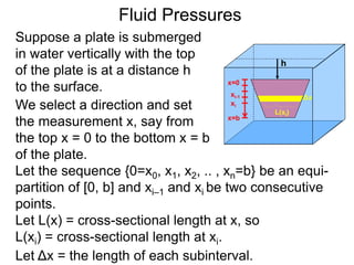 Suppose a plate is submerged
in water vertically with the top
of the plate is at a distance h
to the surface.
h
We select a direction and set
the measurement x, say from
the top x = 0 to the bottom x = b
of the plate.
x=0
x=b
xi-1
xi
Let L(x) = cross-sectional length at x, so
L(xi) = cross-sectional length at xi.
Let the sequence {0=x0, x1, x2, .. , xn=b} be an equi-
partition of [0, b] and xi–1 and xi be two consecutive
points.
Let Δx = the length of each subinterval.
Fluid Pressures
L(xi)
Δx
 