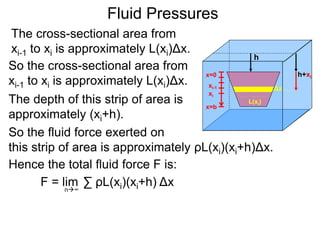 The cross-sectional area from
xi-1 to xi is approximately L(xi)Δx.
So the cross-sectional area from
xi-1 to xi is approximately L(xi)Δx.
So the fluid force exerted on
this strip of area is approximately ρL(xi)(xi+h)Δx.
The depth of this strip of area is
approximately (xi+h).
Hence the total fluid force F is:
∑ ρL(xi)(xi+h) ΔxF = limn∞
Fluid Pressures
h
x=0
x=b
xi-1
xi
L(xi)
Δx
h+xi
 