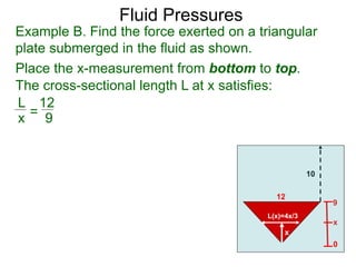 9
x
Example B. Find the force exerted on a triangular
plate submerged in the fluid as shown.
Place the x-measurement from bottom to top.
10
12
0
x
L(x)=4x/3
The cross-sectional length L at x satisfies:
L
x =
12
9
Fluid Pressures
 