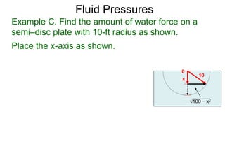 Fluid Pressure
Place the x-axis as shown.
0
x
10
100 – x2
Example C. Find the amount of water force on a
semi–disc plate with 10-ft radius as shown.
Fluid Pressures
 