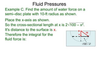 Place the x-axis as shown.
0
x
10
100 – x2
It's distance to the surface is x.
Therefore the integral for the
fluid force is:
Example C. Find the amount of water force on a
semi–disc plate with 10-ft radius as shown.
So the cross-sectional length at x is 2100 – x2.
Fluid Pressures
 