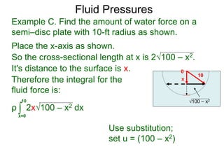 Place the x-axis as shown.
0
x
10
100 – x2
It's distance to the surface is x.
Therefore the integral for the
fluid force is:
ρ 2x100 – x2 dx∫x=0
10
Use substitution;
set u = (100 – x2)
Example C. Find the amount of water force on a
semi–disc plate with 10-ft radius as shown.
So the cross-sectional length at x is 2100 – x2.
Fluid Pressures
 