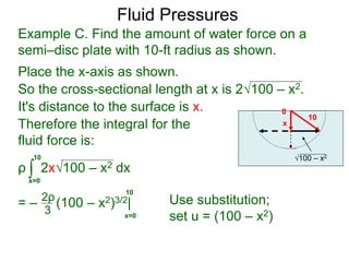 Place the x-axis as shown.
0
x
10
100 – x2
It's distance to the surface is x.
Therefore the integral for the
fluid force is:
ρ 2x100 – x2 dx
= – (100 – x2)3/2|
∫x=0
10
2ρ
3 x=0
10
Use substitution;
set u = (100 – x2)
Example C. Find the amount of water force on a
semi–disc plate with 10-ft radius as shown.
So the cross-sectional length at x is 2100 – x2.
Fluid Pressures
 