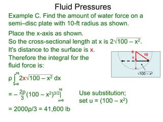 Place the x-axis as shown.
0
x
10
100 – x2
It's distance to the surface is x.
Therefore the integral for the
fluid force is:
ρ 2x100 – x2 dx
= – (100 – x2)3/2|
= 2000ρ/3 = 41,600 lb
∫x=0
10
2ρ
3 x=0
10
Use substitution;
set u = (100 – x2)
Example C. Find the amount of water force on a
semi–disc plate with 10-ft radius as shown.
So the cross-sectional length at x is 2100 – x2.
Fluid Pressures
 