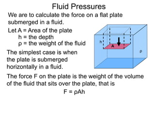 Let A = Area of the plate
h = the depth
ρ = the weight of the fluid
The simplest case is when
the plate is submerged
horizontally in a fluid.
A
h
ρ
The force F on the plate is the weight of the volume
of the fluid that sits over the plate, that is
F = ρAh
Fluid Pressures
We are to calculate the force on a flat plate
submerged in a fluid.
 