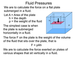 Let A = Area of the plate
h = the depth
ρ = the weight of the fluid
The simplest case is when
the plate is submerged
horizontally in a fluid.
A
h
ρ
The force F on the plate is the weight of the volume
of the fluid that sits over the plate, that is
F = ρAh
We are to calculate the force exerted on plates of
various shapes that sit vertically in a fluid.
Fluid Pressures
We are to calculate the force on a flat plate
submerged in a fluid.
 