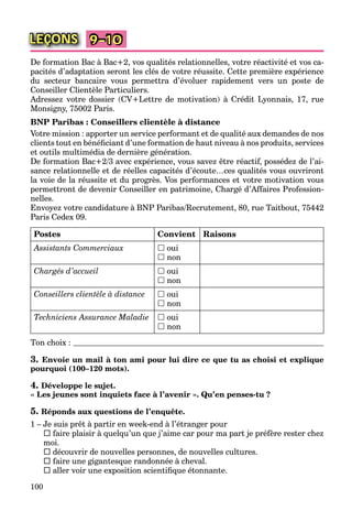 100
LEÇONS 9–10
De formation Bac à Bac+2, vos qualités relationnelles, votre réactivité et vos ca-
pacités d’adaptation seront les clés de votre réussite. Cette première expérience
du secteur bancaire vous permettra d’évoluer rapidement vers un poste de
Conseiller Clientèle Particuliers.
Adressez votre dossier (CV+Lettre de motivation) à Crédit Lyonnais, 17, rue
Monsigny, 75002 Paris.
BNP Paribas : Conseillers clientèle à distance
Votre mission : apporter un service performant et de qualité aux demandes de nos
clients tout en bénéﬁciant d’une formation de haut niveau à nos produits, services
et outils multimédia de dernière génération.
De formation Bac+2/3 avec expérience, vous savez être réactif, possédez de l’ai-
sance relationnelle et de réelles capacités d’écoute…ces qualités vous ouvriront
la voie de la réussite et du progrès. Vos performances et votre motivation vous
permettront de devenir Conseiller en patrimoine, Chargé d’Affaires Profession-
nelles.
Envoyez votre candidature à BNP Paribas/Recrutement, 80, rue Taitbout, 75442
Paris Cedex 09.
Postes Convient Raisons
Assistants Commerciaux  oui
 non
Chargés d’accueil  oui
 non
Conseillers clientèle à distance  oui
 non
Techniciens Assurance Maladie  oui
 non
Ton choix :
3. Envoie un mail à ton ami pour lui dire ce que tu as choisi et explique
pourquoi (100–120 mots).
4. Développe le sujet.
« Les jeunes sont inquiets face à l’avenir ». Qu’en penses-tu ?
5. Réponds aux questions de l’enquête.
1 – Je suis prêt à partir en week-end à l’étranger pour
 faire plaisir à quelqu’un que j’aime car pour ma part je préfère rester chez
moi.
 découvrir de nouvelles personnes, de nouvelles cultures.
 faire une gigantesque randonnée à cheval.
 aller voir une exposition scientiﬁque étonnante.
 